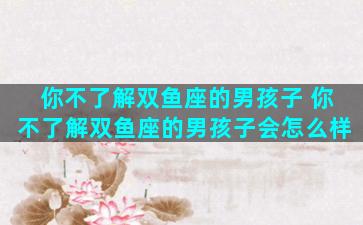 你不了解双鱼座的男孩子 你不了解双鱼座的男孩子会怎么样